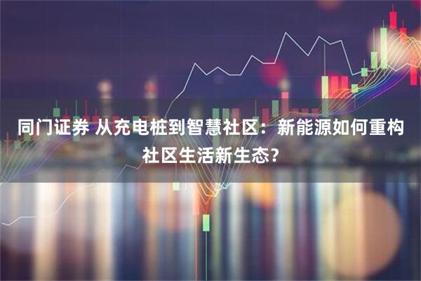 同门证券 从充电桩到智慧社区：新能源如何重构社区生活新生态？