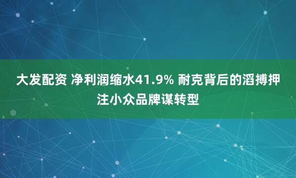 大发配资 净利润缩水41.9% 耐克背后的滔搏押注小众品牌谋转型