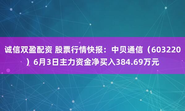 诚信双盈配资 股票行情快报:中贝通信(603220)6月3日主力资金净买入384.69万元