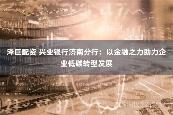 泽巨配资 兴业银行济南分行:以金融之力助力企业低碳转型发展
