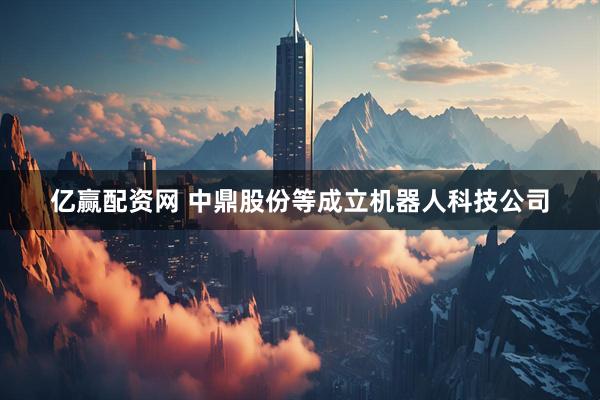 亿赢配资网 中鼎股份等成立机器人科技公司