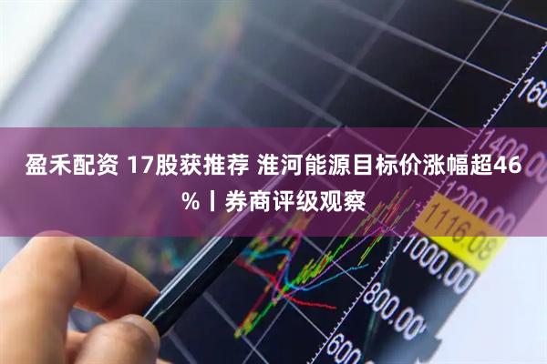 盈禾配资 17股获推荐 淮河能源目标价涨幅超46%丨券商评级观察