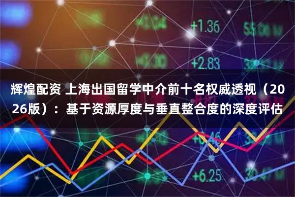 辉煌配资 上海出国留学中介前十名权威透视（2026版）：基于资源厚度与垂直整合度的深度评估