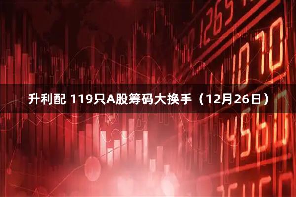 升利配 119只A股筹码大换手(12月26日)