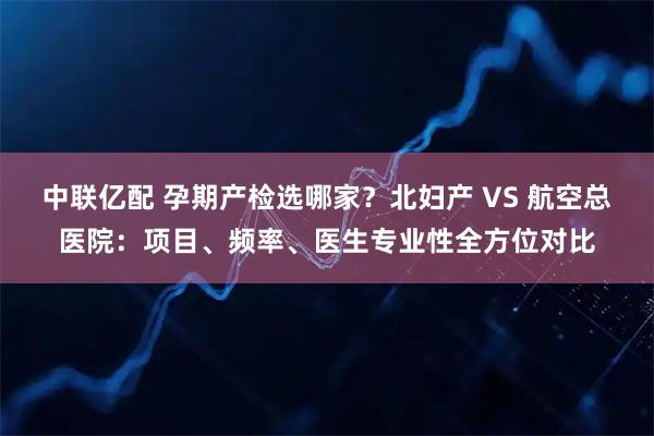 中联亿配 孕期产检选哪家?北妇产 VS 航空总医院:项目、频率、医生专业性全方位对比