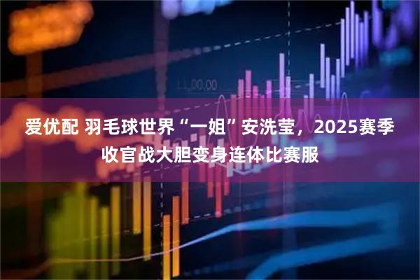爱优配 羽毛球世界“一姐”安洗莹,2025赛季收官战大胆变身连体比赛服