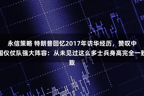 永信策略 特朗普回忆2017年访华经历，赞叹中国仪仗队强大阵容：从未见过这么多士兵身高完全一致