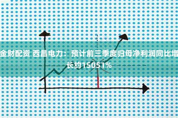 金财配资 西昌电力：预计前三季度归母净利润同比增长约15051%