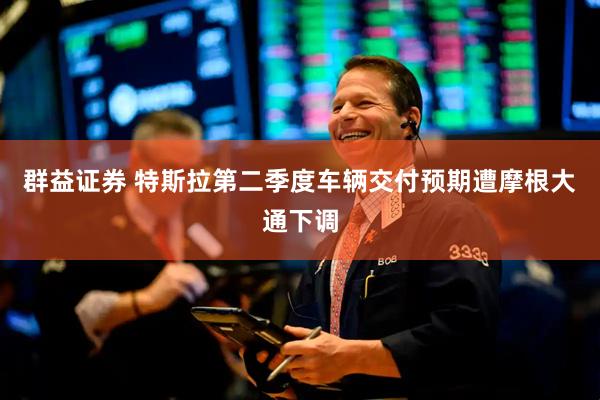群益证券 特斯拉第二季度车辆交付预期遭摩根大通下调